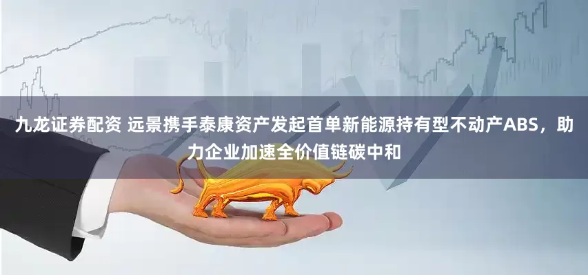 九龙证券配资 远景携手泰康资产发起首单新能源持有型不动产ABS，助力企业加速全价值链碳中和