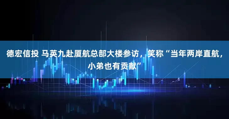 德宏信投 马英九赴厦航总部大楼参访，笑称“当年两岸直航，小弟也有贡献”