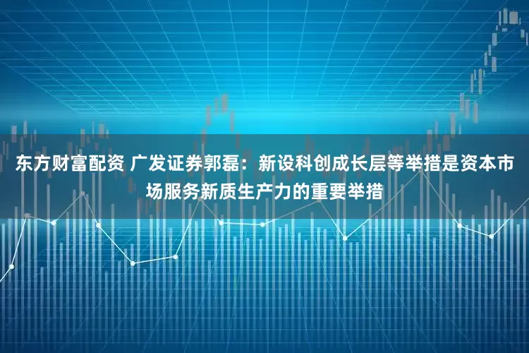 东方财富配资 广发证券郭磊：新设科创成长层等举措是资本市场服务新质生产力的重要举措