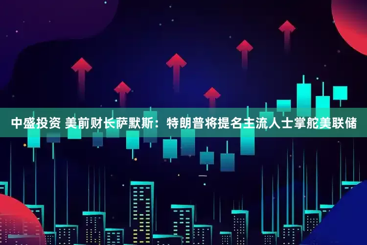 中盛投资 美前财长萨默斯：特朗普将提名主流人士掌舵美联储