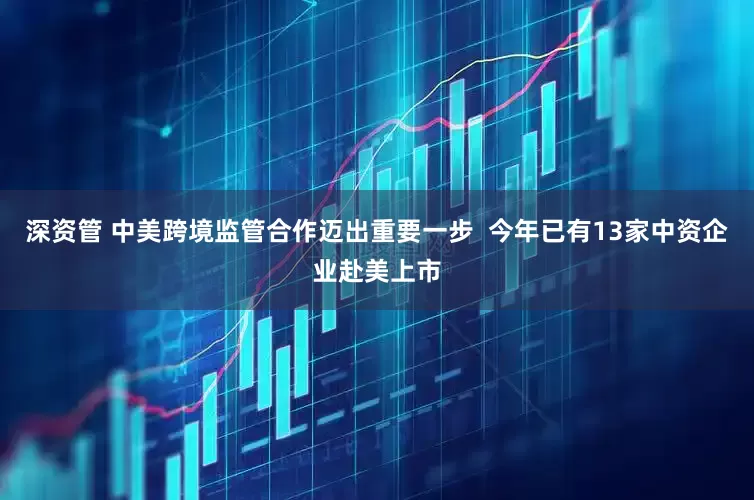 深资管 中美跨境监管合作迈出重要一步  今年已有13家中资企业赴美上市
