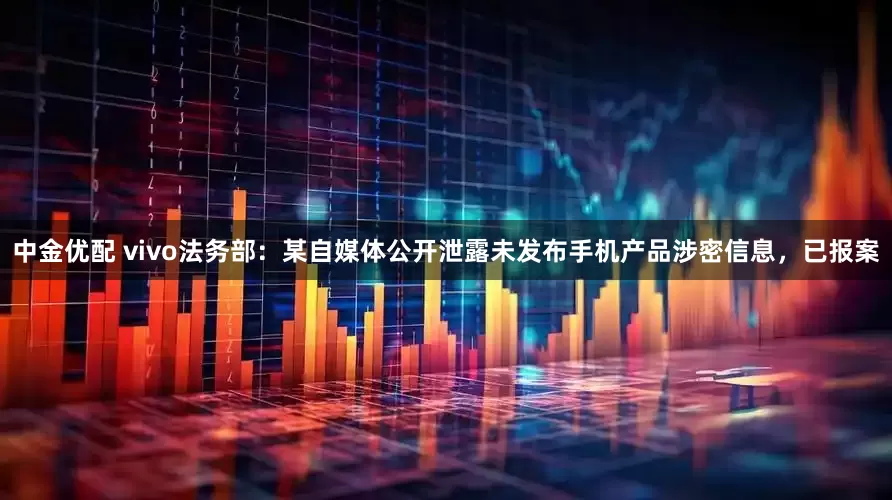 中金优配 vivo法务部：某自媒体公开泄露未发布手机产品涉密信息，已报案