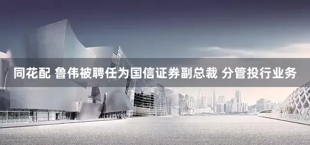 同花配 鲁伟被聘任为国信证券副总裁 分管投行业务
