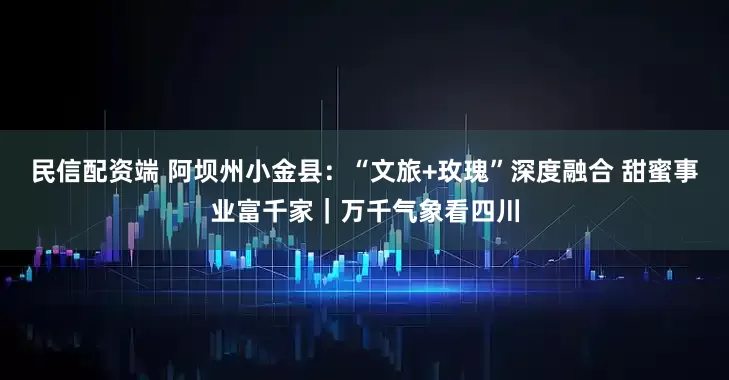民信配资端 阿坝州小金县：“文旅+玫瑰”深度融合 甜蜜事业富千家｜万千气象看四川
