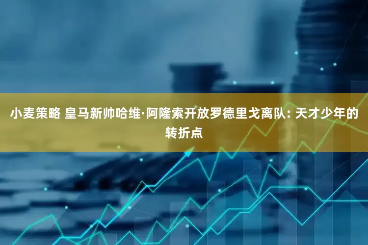 小麦策略 皇马新帅哈维·阿隆索开放罗德里戈离队: 天才少年的转折点