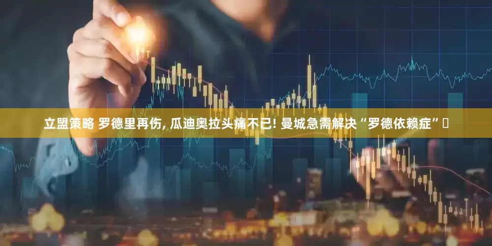 立盟策略 罗德里再伤, 瓜迪奥拉头痛不已! 曼城急需解决“罗德依赖症”‌