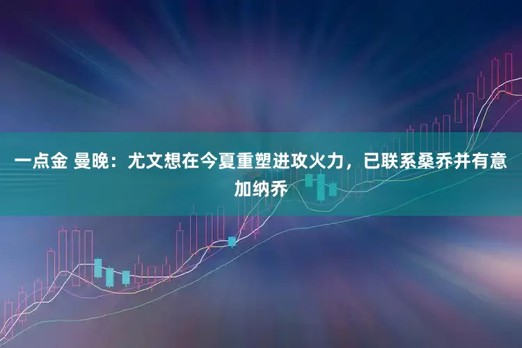 一点金 曼晚：尤文想在今夏重塑进攻火力，已联系桑乔并有意加纳乔