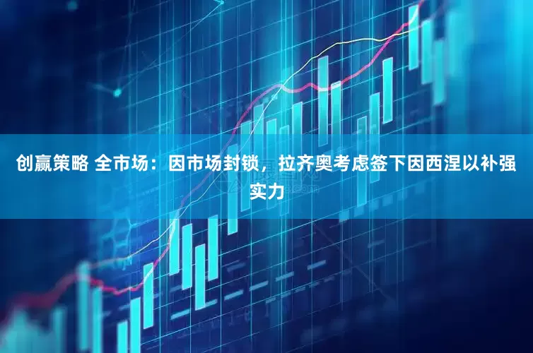 创赢策略 全市场：因市场封锁，拉齐奥考虑签下因西涅以补强实力