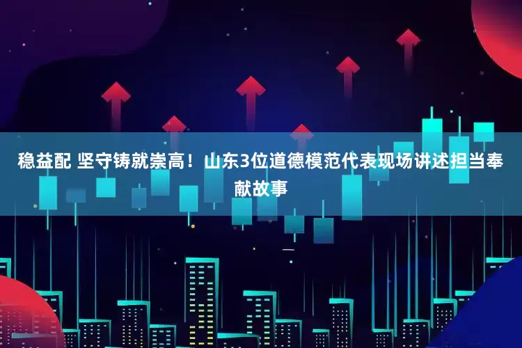 稳益配 坚守铸就崇高！山东3位道德模范代表现场讲述担当奉献故事