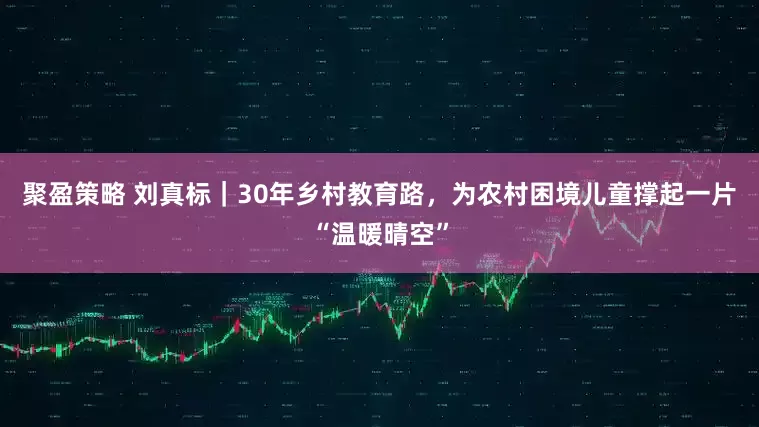 聚盈策略 刘真标｜30年乡村教育路，为农村困境儿童撑起一片“温暖晴空”