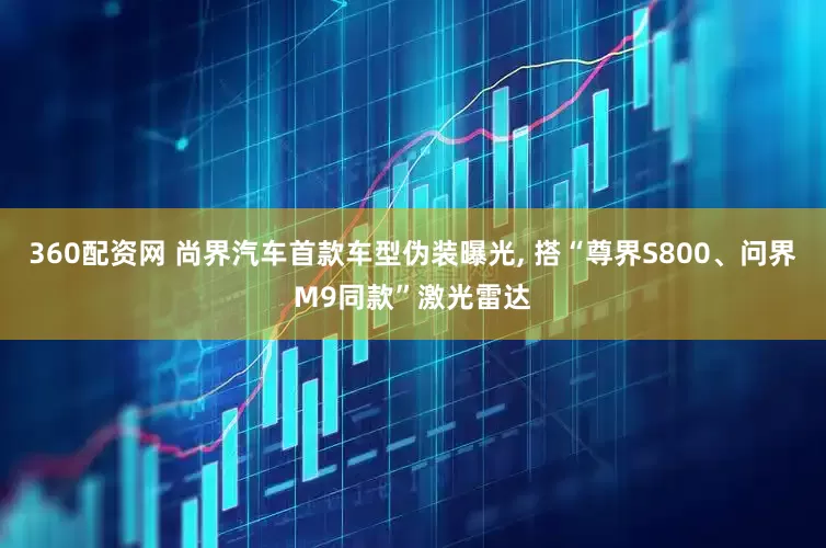 360配资网 尚界汽车首款车型伪装曝光, 搭“尊界S800、问界M9同款”激光雷达