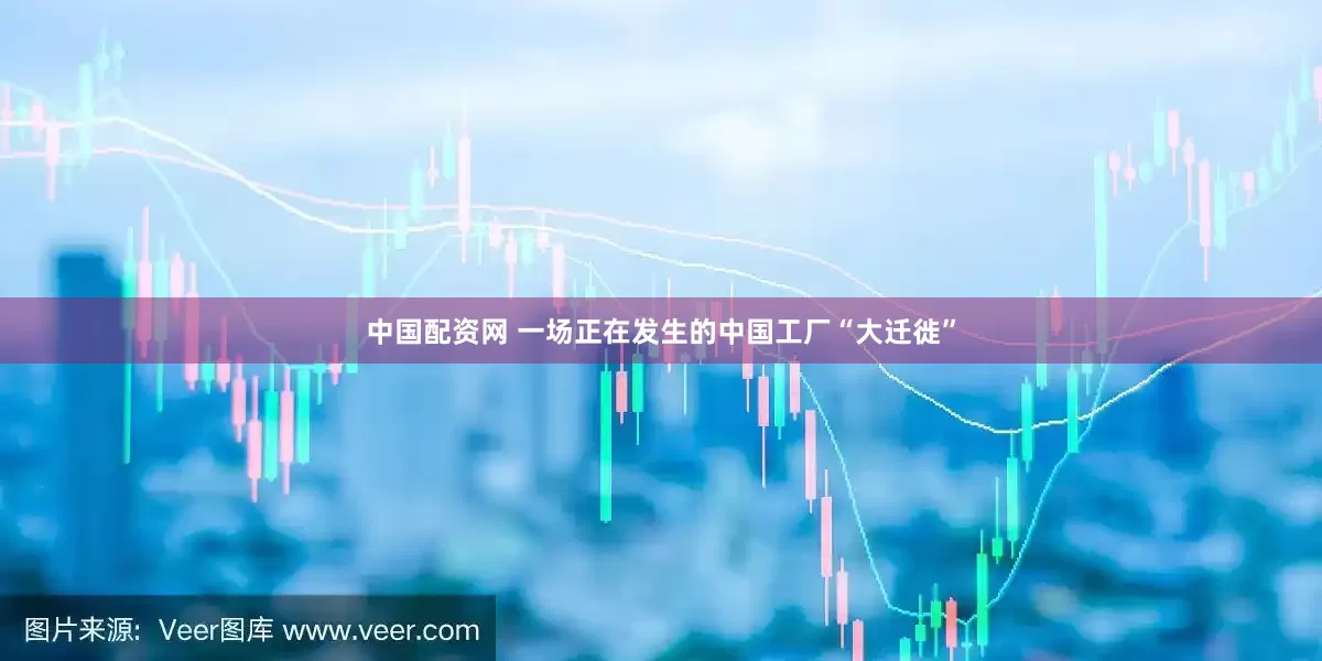 中国配资网 一场正在发生的中国工厂“大迁徙”