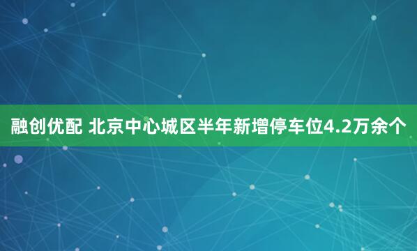 融创优配 北京中心城区半年新增停车位4.2万余个