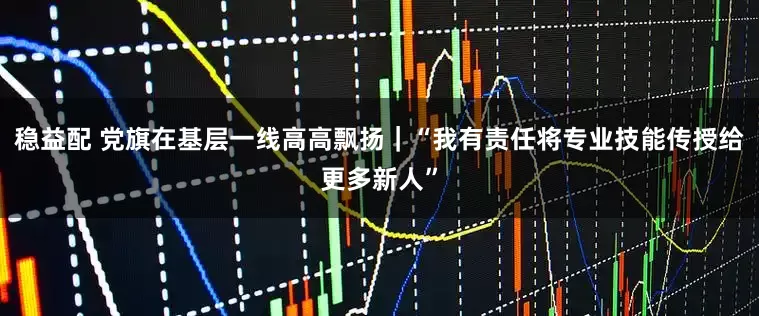 稳益配 党旗在基层一线高高飘扬｜“我有责任将专业技能传授给更多新人”