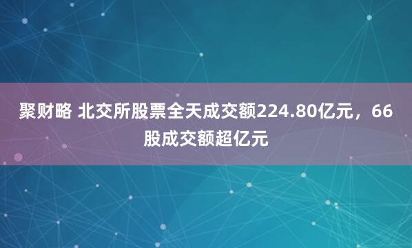 聚财略 北交所股票全天成交额224.80亿元，66股成交额超亿元