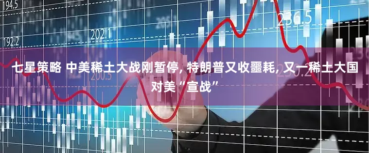 七星策略 中美稀土大战刚暂停, 特朗普又收噩耗, 又一稀土大国对美“宣战”