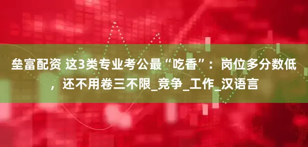 垒富配资 这3类专业考公最“吃香”：岗位多分数低，还不用卷三不限_竞争_工作_汉语言