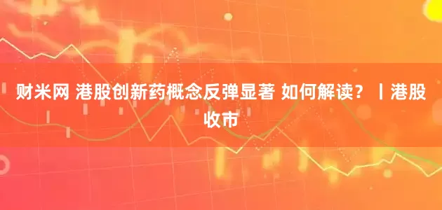 财米网 港股创新药概念反弹显著 如何解读?丨港股收市