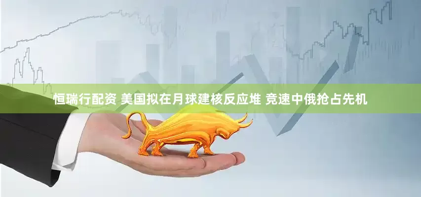 恒瑞行配资 美国拟在月球建核反应堆 竞速中俄抢占先机
