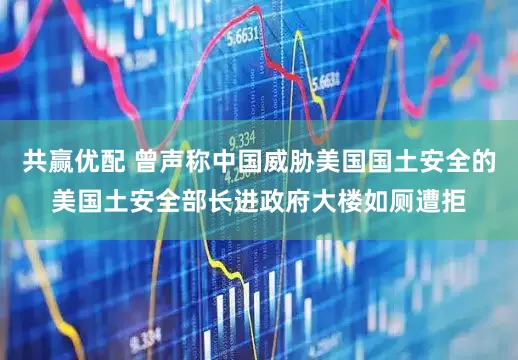 共赢优配 曾声称中国威胁美国国土安全的美国土安全部长进政府大楼如厕遭拒