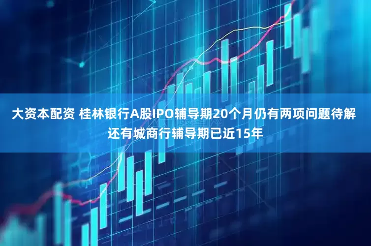 大资本配资 桂林银行A股IPO辅导期20个月仍有两项问题待解 还有城商行辅导期已近15年