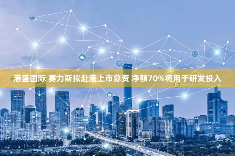 港盛国际 赛力斯拟赴港上市募资 净额70%将用于研发投入