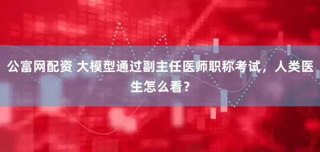 公富网配资 大模型通过副主任医师职称考试,人类医生怎么看?