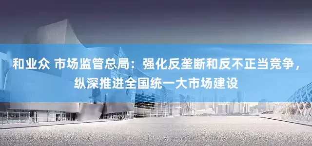 和业众 市场监管总局:强化反垄断和反不正当竞争,纵深推进全国统一大市场建设
