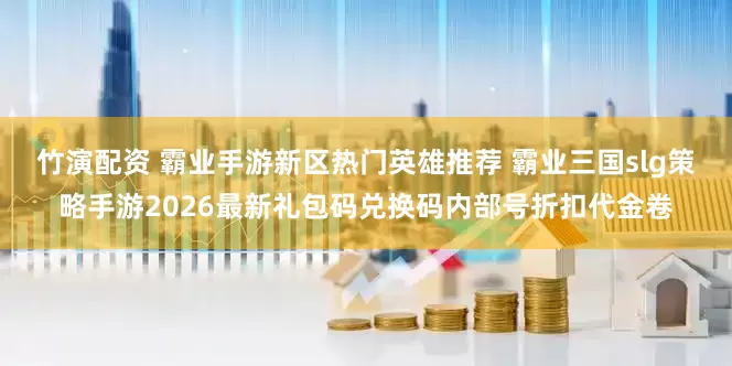 竹演配资 霸业手游新区热门英雄推荐 霸业三国slg策略手游2026最新礼包码兑换码内部号折扣代金卷
