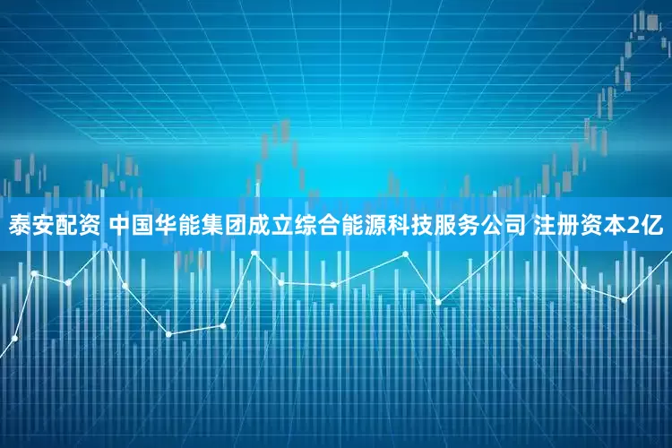泰安配资 中国华能集团成立综合能源科技服务公司 注册资本2亿