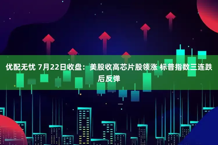 优配无忧 7月22日收盘：美股收高芯片股领涨 标普指数三连跌后反弹