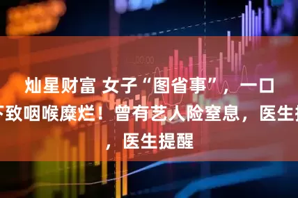 灿星财富 女子“图省事”,一口吞下致咽喉糜烂!曾有艺人险窒息,医生提醒