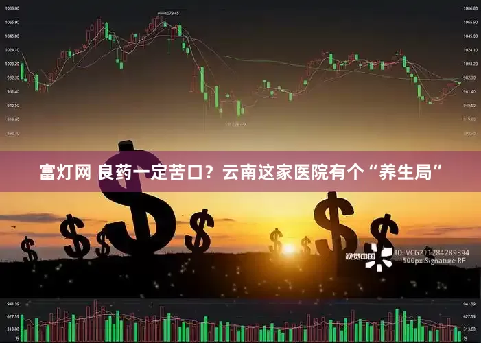 富灯网 良药一定苦口？云南这家医院有个“养生局”